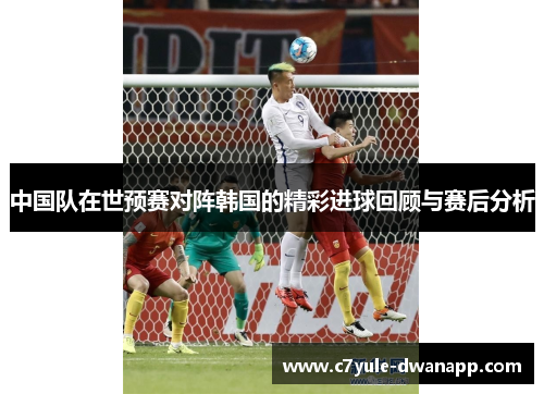 中国队在世预赛对阵韩国的精彩进球回顾与赛后分析