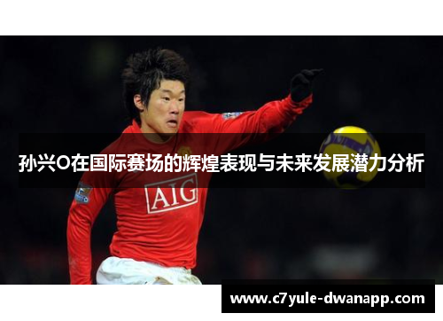 孙兴O在国际赛场的辉煌表现与未来发展潜力分析